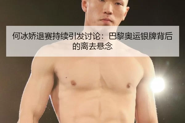 何冰娇退赛持续引发讨论：巴黎奥运银牌背后的离去悬念